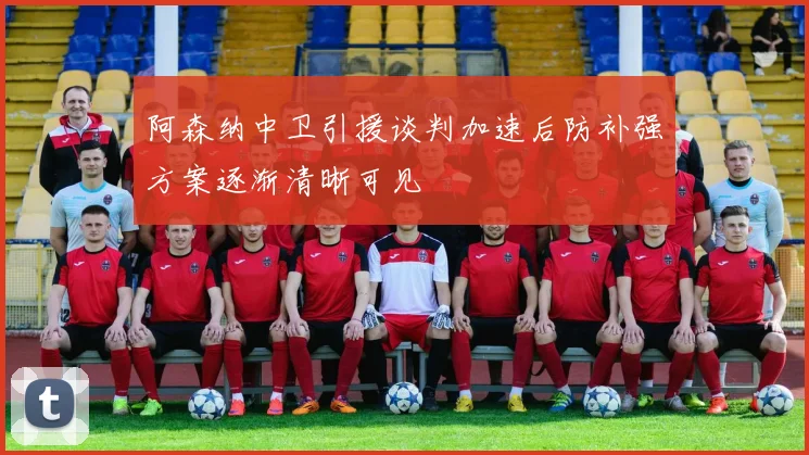 阿森纳中卫引援谈判加速后防补强方案逐渐清晰可见