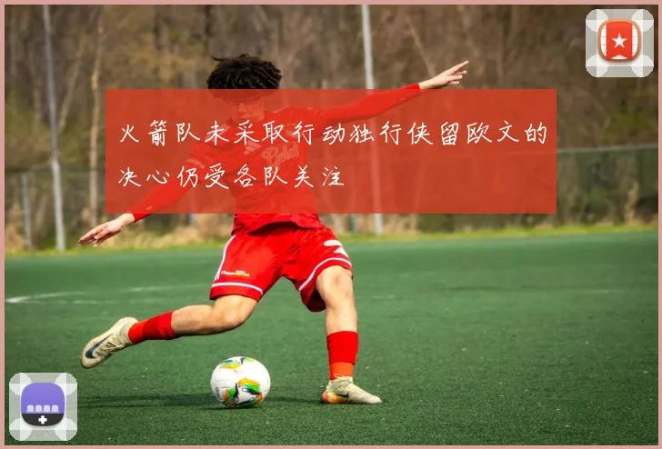 火箭队未采取行动独行侠留欧文的决心仍受各队关注