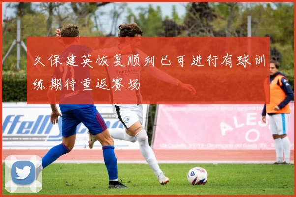 久保建英恢复顺利已可进行有球训练期待重返赛场