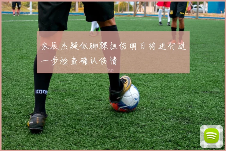 朱辰杰疑似脚踝扭伤明日将进行进一步检查确认伤情