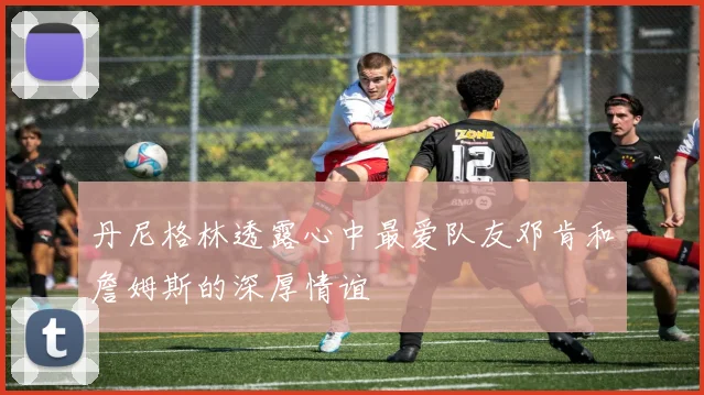 丹尼格林透露心中最爱队友邓肯和詹姆斯的深厚情谊