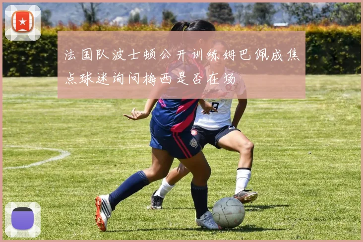 法国队波士顿公开训练姆巴佩成焦点球迷询问梅西是否在场
