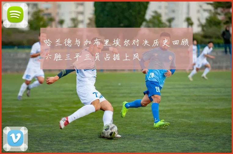 哈兰德与加布里埃尔对决历史回顾六胜三平三负占据上风