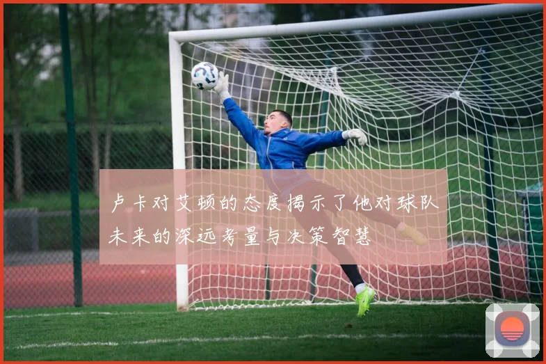 卢卡对艾顿的态度揭示了他对球队未来的深远考量与决策智慧