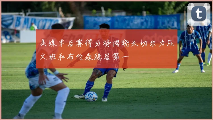 美媒季后赛得分榜揭晓米切尔力压文班和布伦森稳居第一