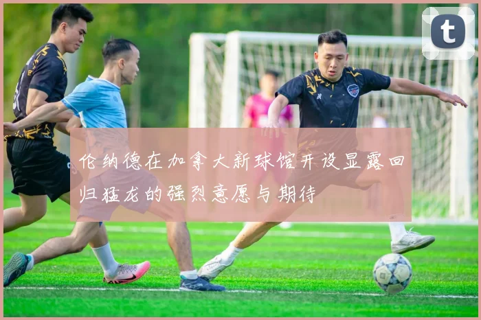 伦纳德在加拿大新球馆开设显露回归猛龙的强烈意愿与期待
