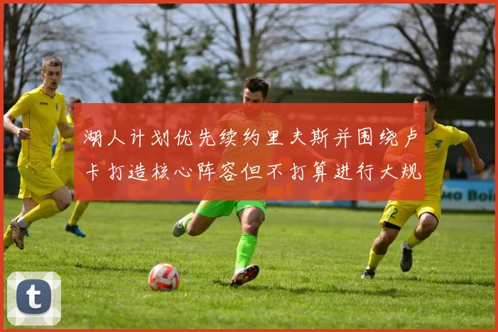 湖人计划优先续约里夫斯并围绕卢卡打造核心阵容但不打算进行大规模重建